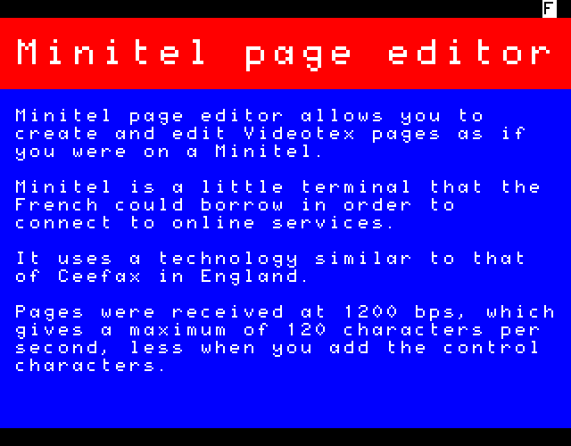 Minitel page editor allows you to create and edit Videotex pages as if you were on a Minitel. Minitel is a little terminal that the French could borrow in order to connect to online services. It uses a technology similar to that of Ceefax in England. Pages were received at 1200 bps, which gives a maximum of 120 characters per second, less when you add the control characters.